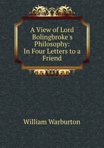 A View of Lord Bolingbroke`s Philosophy: In Four Letters to a Friend