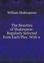 The Beauties of Shakespear: Regularly Selected from Each Play. With a