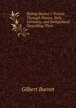 Bishop Burnet`s Travels Through France, Italy, Germany, and Switzerland: Describing Their