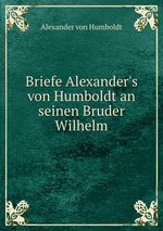 Briefe Alexander`s von Humboldt an seinen Bruder Wilhelm