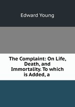 The Complaint: On Life, Death, and Immortality. To which is Added, a