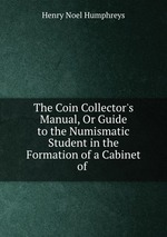 The Coin Collector`s Manual, Or Guide to the Numismatic Student in the Formation of a Cabinet of