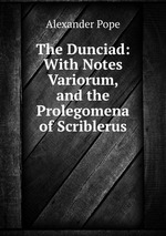 The Dunciad: With Notes Variorum, and the Prolegomena of Scriblerus
