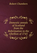 Domestic annals of Scotland from the Reformation to the rebellion of 1745