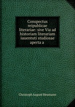 Conspectus reipublicae literariae: sive Via ad historiam literariam iuuentuti studiosae aperta a