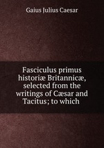 Fasciculus primus histori Britannic, selected from the writings of Csar and Tacitus; to which