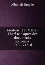 Frdric II et Marie-Thrse d`aprs des documents nouveaux, 1740-1742: d