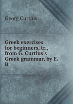 Greek exercises for beginners, tr., from G. Curtius`s Greek grammar, by E.B