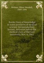 Border lines of knowledge in some provinces of medical science. An introductory lecture, delivered before the medical class of Harvard university, Nov. 6, 1861