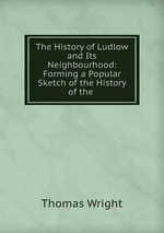 The History of Ludlow and Its Neighbourhood: Forming a Popular Sketch of the History of the
