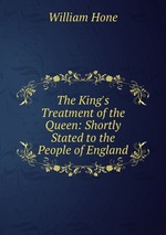 The King`s Treatment of the Queen: Shortly Stated to the People of England