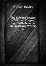 The Life and Letters of William Cowper, Esq.: With Remarks on Epistolary Writers. 3