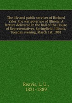 The life and public services of Richard Yates, the war governor of Illinois. A lecture delivered in the hall of the House of Representatives, Springfield, Illinois, Tuesday evening, March 1st, 1881
