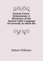 Lexicon Cornu-britannicum: A Dictionary of the Ancient Celtic Language of Cornwall, in which the