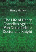 The Life of Henry Cornelius Agrippa Von Nettesheim .: Doctor and Knight