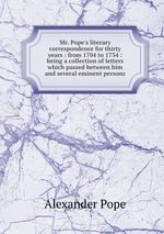 Mr. Pope`s literary correspondence for thirty years : from 1704 to 1734 : being a collection of letters which passed between him and several eminent persons