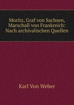 Moritz, Graf von Sachsen, Marschall von Frankreich: Nach archivalischen Quellen