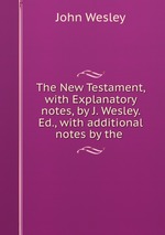 The New Testament, with Explanatory notes, by J. Wesley. Ed., with additional notes by the