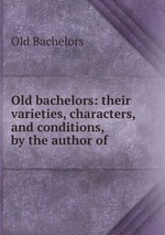 Old bachelors: their varieties, characters, and conditions, by the author of