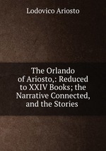 The Orlando of Ariosto,: Reduced to XXIV Books; the Narrative Connected, and the Stories