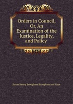 Orders in Council, Or, An Examination of the Justice, Legality, and Policy