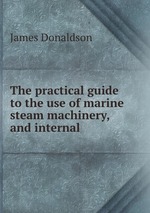 The practical guide to the use of marine steam machinery, and internal