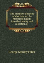The primitive doctrine of election; or, An historical inquiry into the ideality and causation of