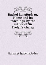 Rachel Longford; or, Home and its teachings, by the author of Sir Evelyn`s charge