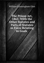 The Prison Act, 1865: With the Other Statutes and Parts of Statutes in Force Relating to Goals