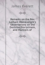 Remarks on the Rev.Latham Wainewright`s Observations on the Doctrine,Disciplinem,and Manners of