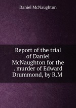 Report of the trial of Daniel McNaughton for the . murder of Edward Drummond, by R.M