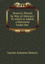 Seneca`s Morals by Way of Abstract: To which is Added, a Discourse Under the