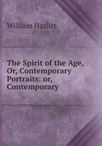 The Spirit of the Age, Or, Contemporary Portraits: or, Contemporary