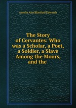 The Story of Cervantes: Who was a Scholar, a Poet, a Soldier, a Slave Among the Moors, and the