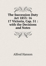 The Succession Duty Act 1853: 16 & 17 Victoria, Cap. 51 : with the Decisions and Notes