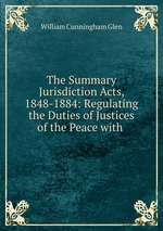 The Summary Jurisdiction Acts, 1848-1884: Regulating the Duties of Justices of the Peace with