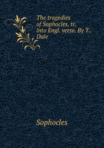 The tragedies of Sophocles, tr. into Engl. verse. By T. Dale