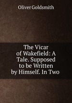 The Vicar of Wakefield: A Tale. Supposed to be Written by Himself. In Two