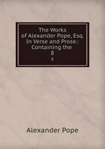 The Works of Alexander Pope, Esq. In Verse and Prose.: Containing the .. 8