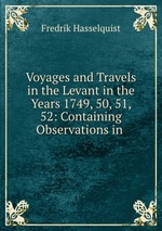 Voyages and Travels in the Levant in the Years 1749, 50, 51, 52: Containing Observations in