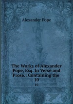 The Works of Alexander Pope, Esq. In Verse and Prose.: Containing the .. 10