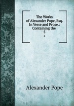 The Works of Alexander Pope, Esq. In Verse and Prose.: Containing the .. 5