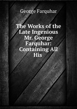 The Works of the Late Ingenious Mr. George Farquhar: Containing All His