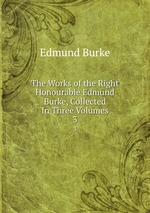 The Works of the Right Honourable Edmund Burke, Collected In Three Volumes. 3