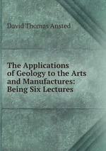 The Applications of Geology to the Arts and Manufactures: Being Six Lectures