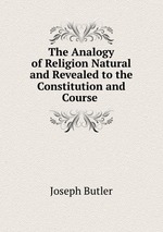 The Analogy of Religion Natural and Revealed to the Constitution and Course