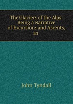 The Glaciers of the Alps: Being a Narrative of Excursions and Ascents, an