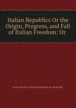 Italian Republics Or the Origin, Progress, and Fall of Italian Freedom: Or