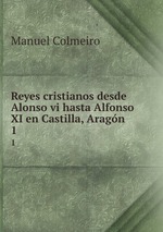 Reyes cristianos desde Alonso vi hasta Alfonso XI en Castilla, Aragn .. 1