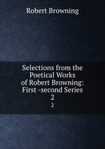 Selections from the Poetical Works of Robert Browning: First -second Series. 2